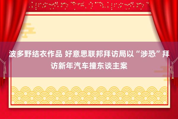 波多野结衣作品 好意思联邦拜访局以“涉恐”拜访新年汽车撞东谈主案