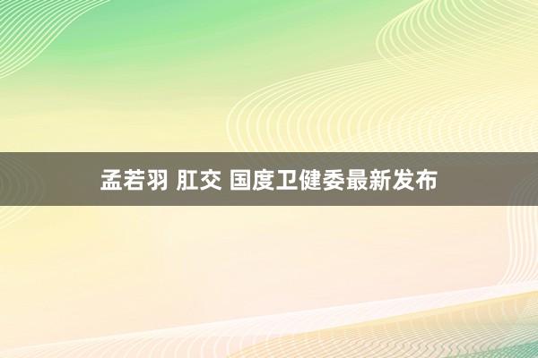 孟若羽 肛交 国度卫健委最新发布