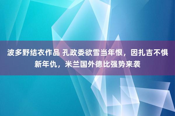 波多野结衣作品 孔政委欲雪当年恨，因扎吉不惧新年仇，米兰国外德比强势来袭