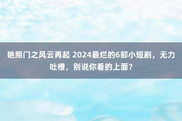 艳照门之风云再起 2024最烂的6部小短剧，无力吐槽，别说你看的上面？