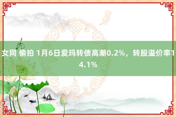 女同 偷拍 1月6日爱玛转债高潮0.2%，转股溢价率14.1%