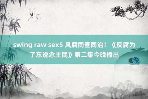 swing raw sex5 风腐同查同治！《反腐为了东说念主民》第二集今晚播出