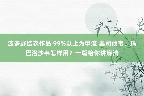 波多野结衣作品 99%以上为甲流 奥司他韦、玛巴洛沙韦怎样用？一篇给你讲廓清