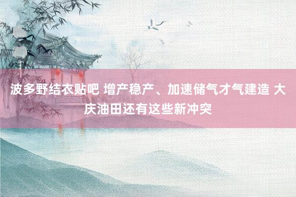 波多野结衣贴吧 增产稳产、加速储气才气建造 大庆油田还有这些新冲突