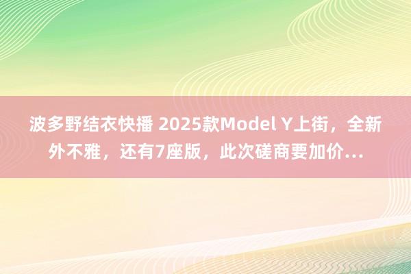 波多野结衣快播 2025款Model Y上街，全新外不雅，还有7座版，此次磋商要加价…