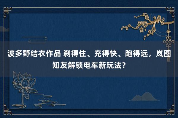 波多野结衣作品 刹得住、充得快、跑得远，岚图知友解锁电车新玩法？