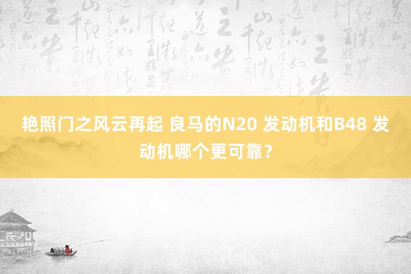 艳照门之风云再起 良马的N20 发动机和B48 发动机哪个更可靠？