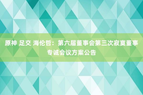 原神 足交 海伦哲：第六届董事会第三次寂寞董事专诚会议方案公告