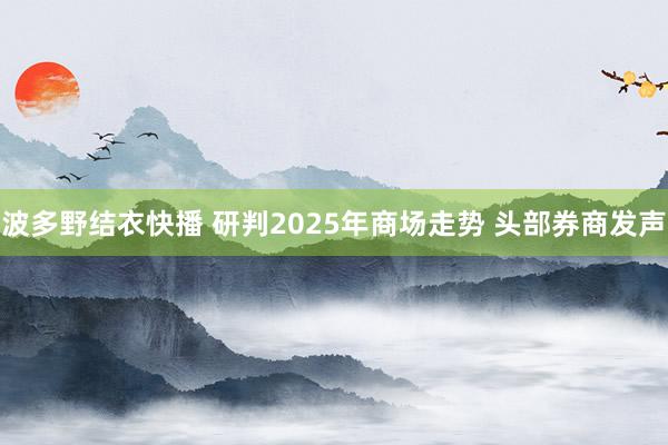 波多野结衣快播 研判2025年商场走势 头部券商发声