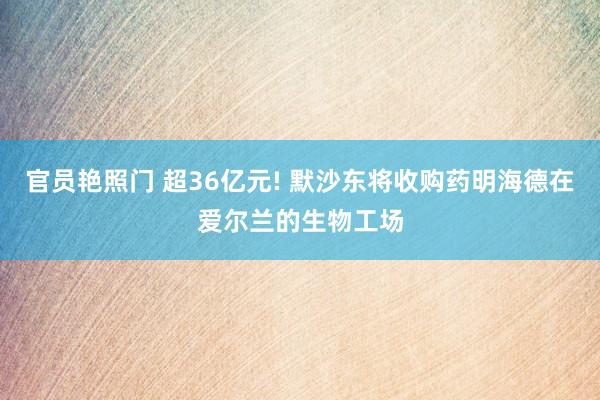 官员艳照门 超36亿元! 默沙东将收购药明海德在爱尔兰的生物工场