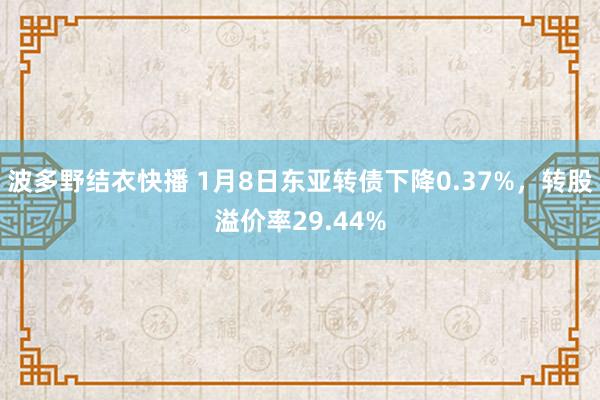 波多野结衣快播 1月8日东亚转债下降0.37%，转股溢价率29.44%