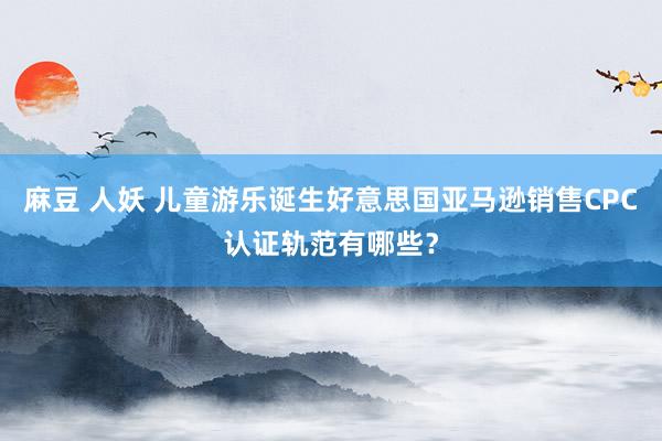 麻豆 人妖 儿童游乐诞生好意思国亚马逊销售CPC认证轨范有哪些？