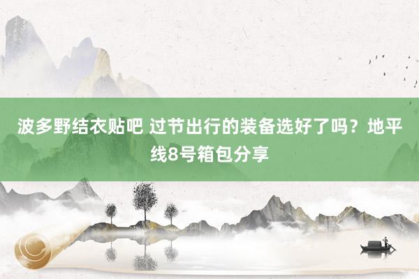 波多野结衣贴吧 过节出行的装备选好了吗？地平线8号箱包分享