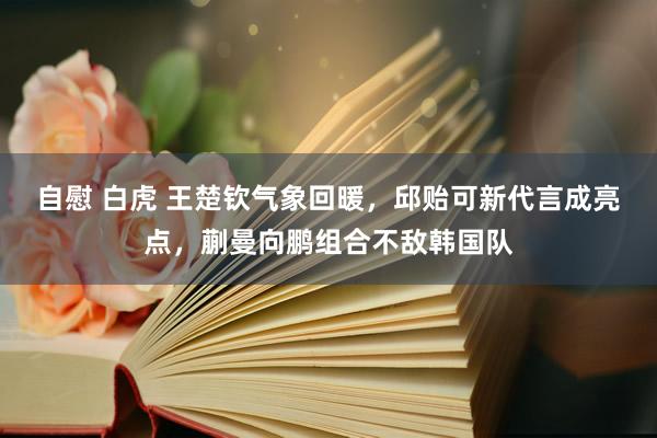 自慰 白虎 王楚钦气象回暖，邱贻可新代言成亮点，蒯曼向鹏组合不敌韩国队