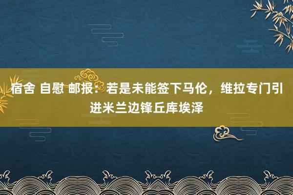 宿舍 自慰 邮报：若是未能签下马伦，维拉专门引进米兰边锋丘库埃泽