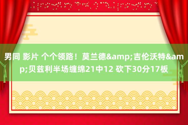 男同 影片 个个领路！莫兰德&吉伦沃特&贝兹利半场缠绵21中12 砍下30分17板