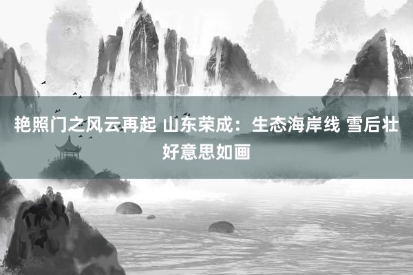 艳照门之风云再起 山东荣成：生态海岸线 雪后壮好意思如画