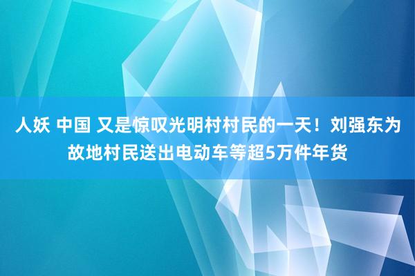 人妖 中国 又是惊叹光明村村民的一天！刘强东为故地村民送出电动车等超5万件年货