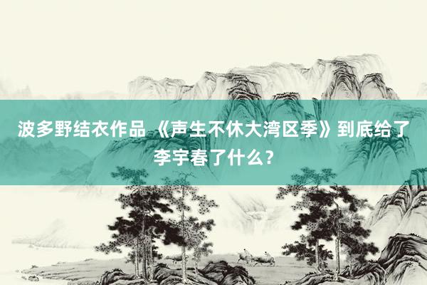 波多野结衣作品 《声生不休大湾区季》到底给了李宇春了什么？