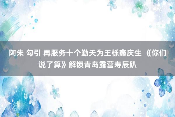 阿朱 勾引 再服务十个勤天为王栎鑫庆生 《你们说了算》解锁青岛露营寿辰趴