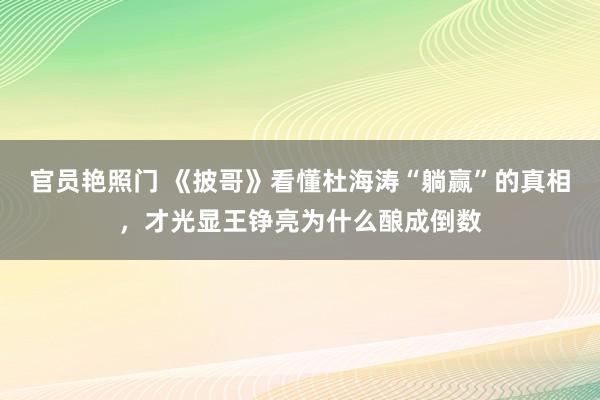 官员艳照门 《披哥》看懂杜海涛“躺赢”的真相，才光显王铮亮为什么酿成倒数