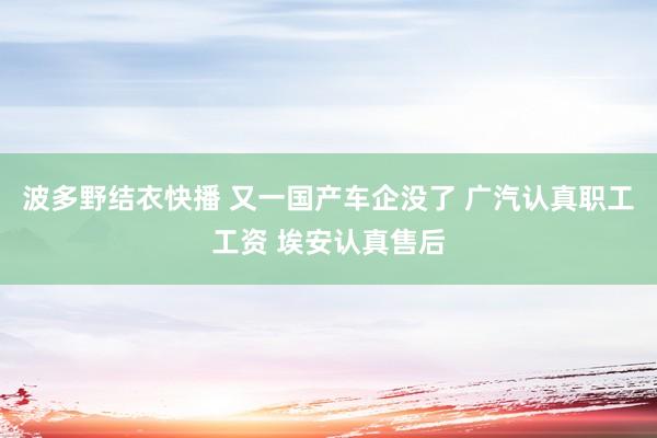 波多野结衣快播 又一国产车企没了 广汽认真职工工资 埃安认真售后