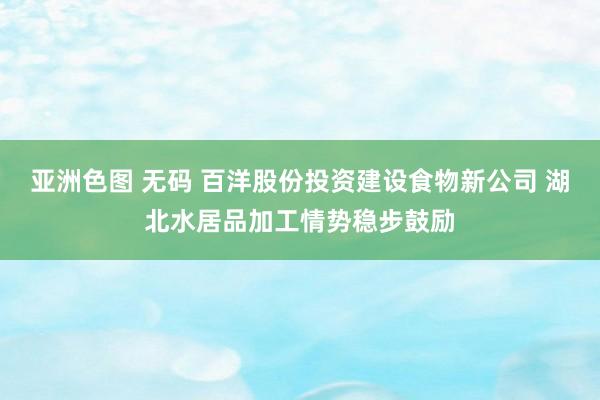 亚洲色图 无码 百洋股份投资建设食物新公司 湖北水居品加工情势稳步鼓励