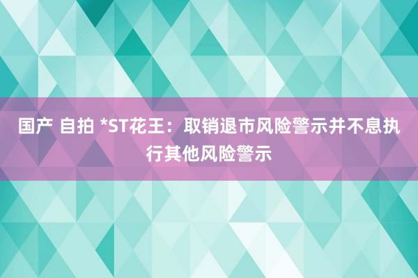 国产 自拍 *ST花王：取销退市风险警示并不息执行其他风险警示