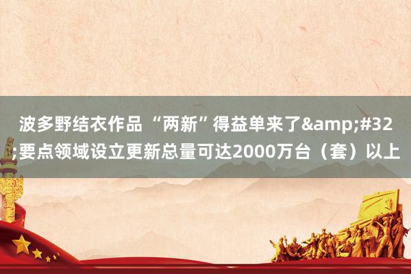 波多野结衣作品 “两新”得益单来了&#32;要点领域设立更新总量可达2000万台（套）以上