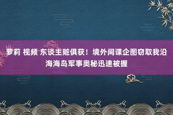 萝莉 视频 东谈主赃俱获！境外间谍企图窃取我沿海海岛军事奥秘迅速被握