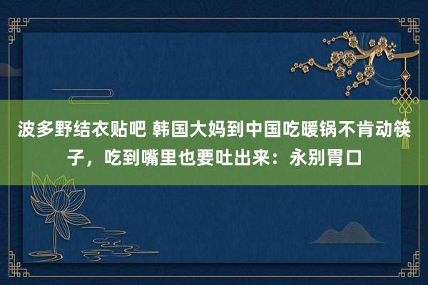 波多野结衣贴吧 韩国大妈到中国吃暖锅不肯动筷子，吃到嘴里也要吐出来：永别胃口