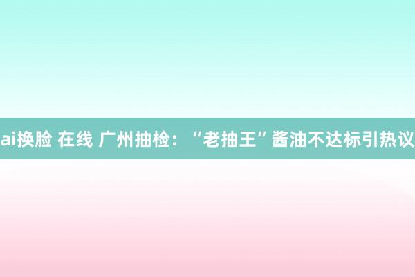 ai换脸 在线 广州抽检：“老抽王”酱油不达标引热议