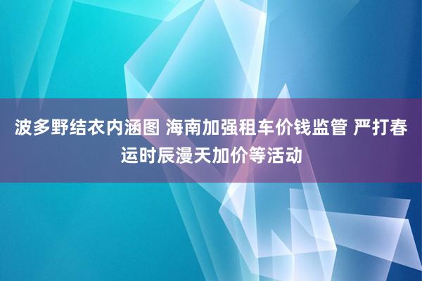 波多野结衣内涵图 海南加强租车价钱监管 严打春运时辰漫天加价等活动