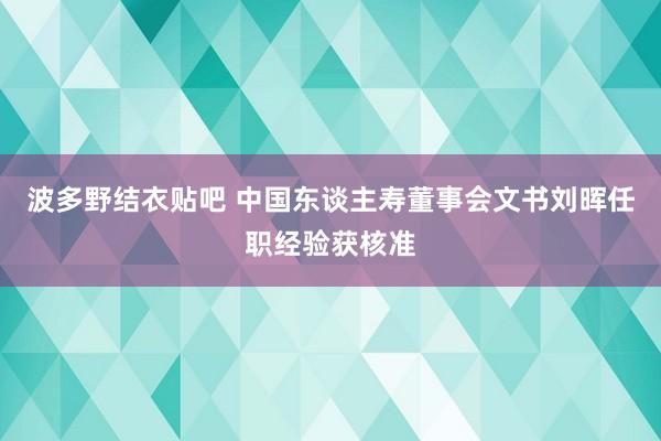 波多野结衣贴吧 中国东谈主寿董事会文书刘晖任职经验获核准