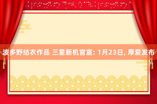 波多野结衣作品 三星新机官宣: 1月23日， 厚爱发布