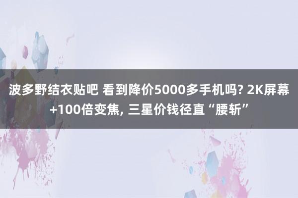 波多野结衣贴吧 看到降价5000多手机吗? 2K屏幕+100倍变焦， 三星价钱径直“腰斩”