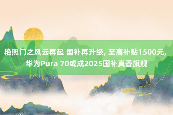 艳照门之风云再起 国补再升级， 至高补贴1500元， 华为Pura 70或成2025国补真香旗舰