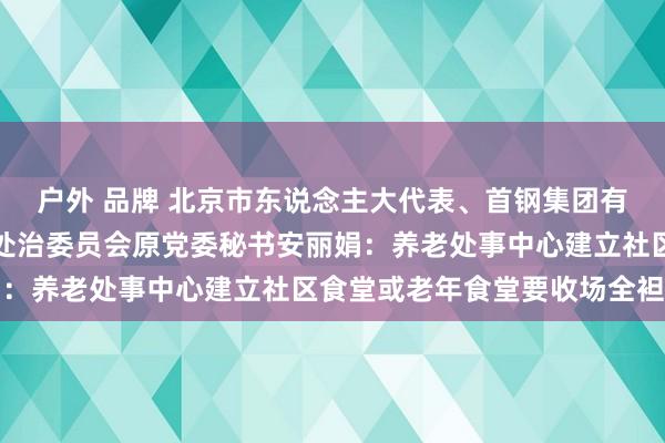 户外 品牌 北京市东说念主大代表、首钢集团有限公司矿山街说念住户处治委员会原党委秘书安丽娟：养老处事中心建立社区食堂或老年食堂要收场全袒护