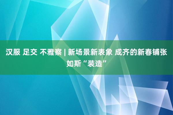 汉服 足交 不雅察 | 新场景新表象 成齐的新春铺张如斯“装造”