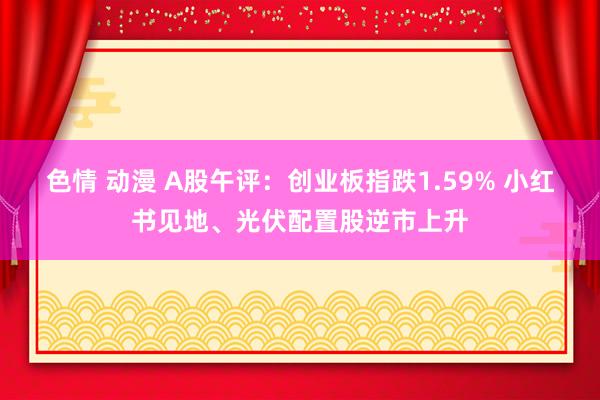 色情 动漫 A股午评：创业板指跌1.59% 小红书见地、光伏配置股逆市上升