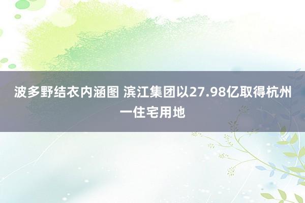 波多野结衣内涵图 滨江集团以27.98亿取得杭州一住宅用地