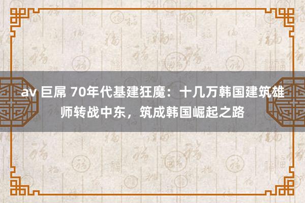 av 巨屌 70年代基建狂魔：十几万韩国建筑雄师转战中东，筑成韩国崛起之路