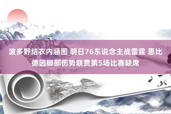 波多野结衣内涵图 明日76东说念主战雷霆 恩比德因脚部伤势联贯第5场比赛缺席