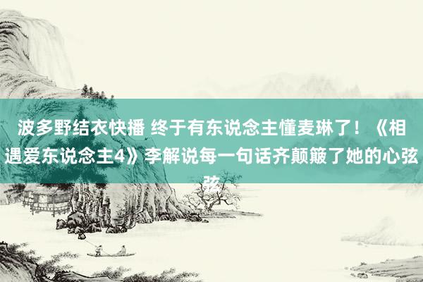 波多野结衣快播 终于有东说念主懂麦琳了！《相遇爱东说念主4》李解说每一句话齐颠簸了她的心弦