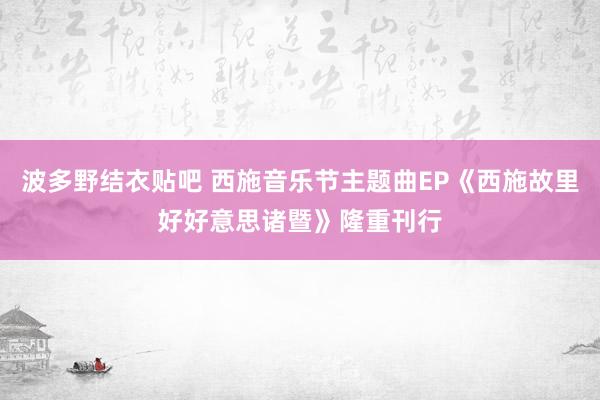 波多野结衣贴吧 西施音乐节主题曲EP《西施故里好好意思诸暨》隆重刊行