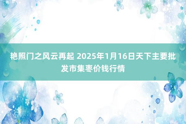 艳照门之风云再起 2025年1月16日天下主要批发市集枣价钱行情