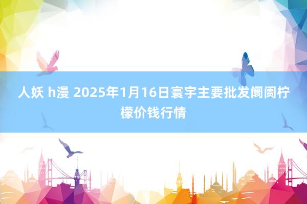 人妖 h漫 2025年1月16日寰宇主要批发阛阓柠檬价钱行情