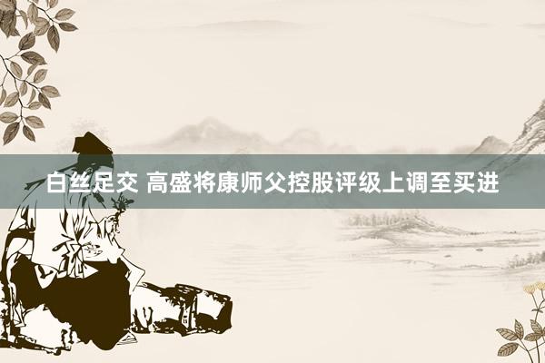 白丝足交 高盛将康师父控股评级上调至买进