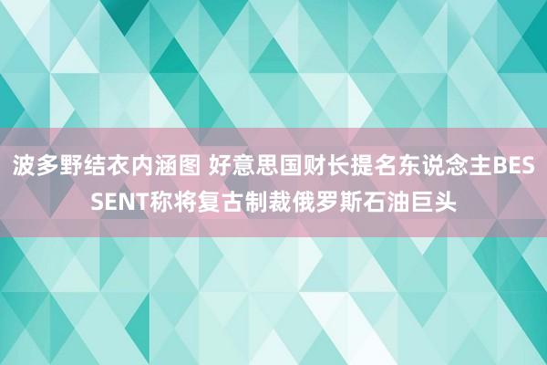 波多野结衣内涵图 好意思国财长提名东说念主BESSENT称将复古制裁俄罗斯石油巨头