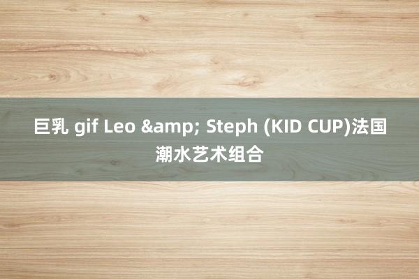 巨乳 gif Leo & Steph (KID CUP)法国潮水艺术组合